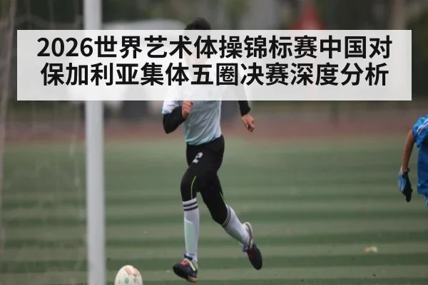 2026世界艺术体操锦标赛中国对保加利亚集体五圈决赛深度分析
